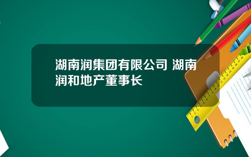 湖南润集团有限公司 湖南润和地产董事长